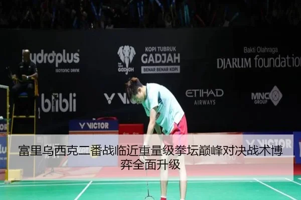 富里乌西克二番战临近重量级拳坛巅峰对决战术博弈全面升级